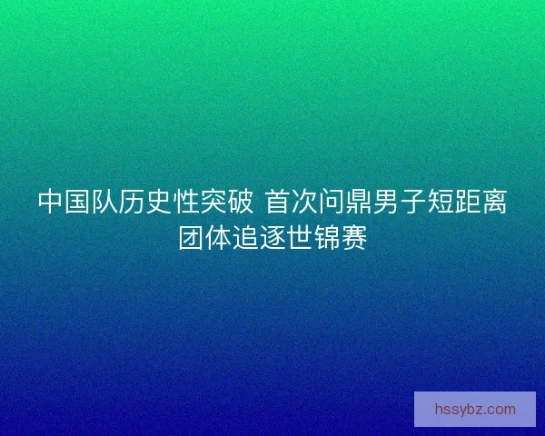 中国队历史性突破 首次问鼎男子短距离团体追逐世锦赛